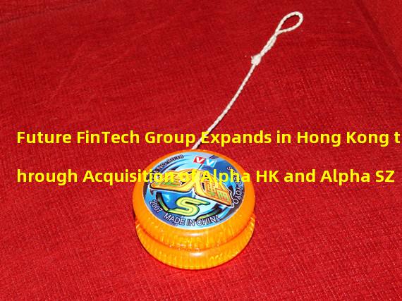 Future FinTech Group Expands in Hong Kong through Acquisition of Alpha HK and Alpha SZ