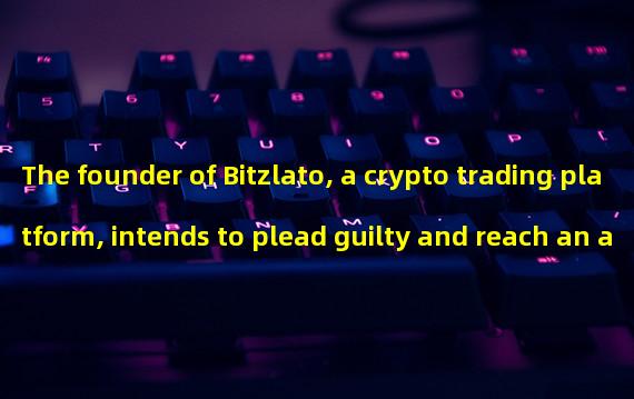 The founder of Bitzlato, a crypto trading platform, intends to plead guilty and reach an agreement with the investigation