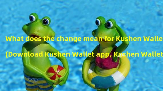 What does the change mean for Kushen Wallet? (Download Kushen Wallet app, Kushen Wallet mobile version, v1.0.3 Android version)